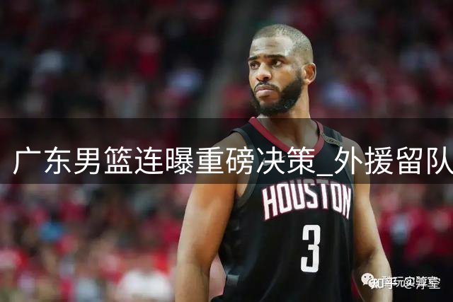 广东男篮连曝重磅决策 外援留队加码内线引援搁浅